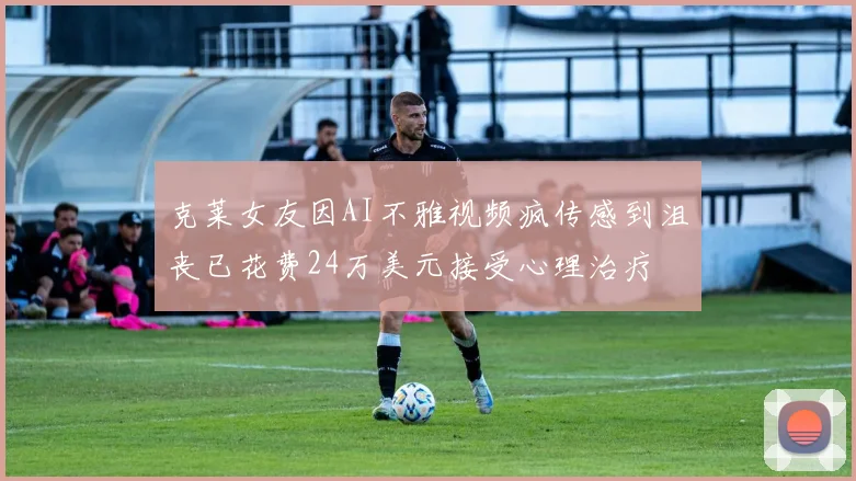 克莱女友因AI不雅视频疯传感到沮丧已花费24万美元接受心理治疗