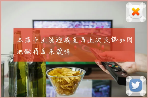 本菲卡主场迎战皇马上次交锋如同地狱再度来袭吗