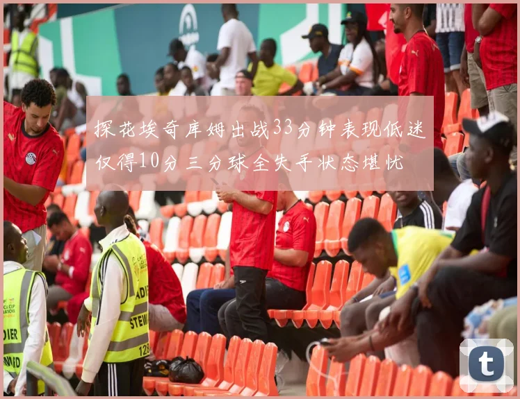 探花埃奇库姆出战33分钟表现低迷仅得10分三分球全失手状态堪忧