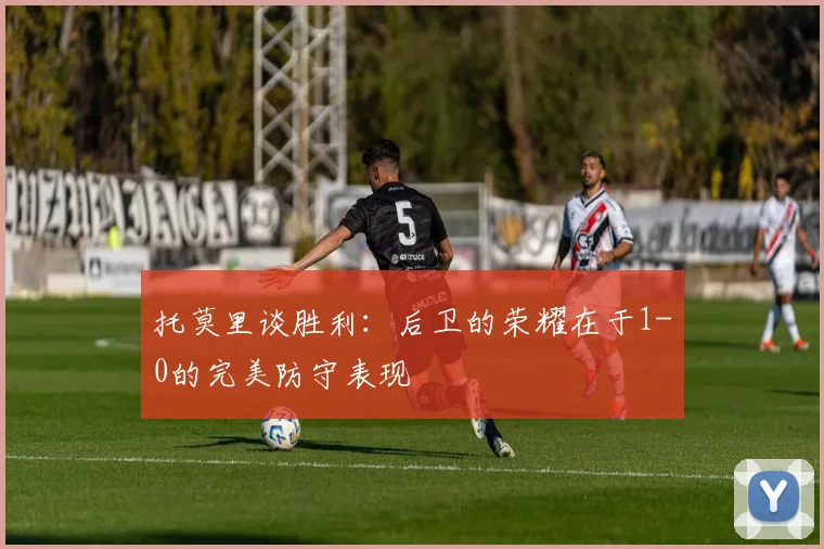 托莫里谈胜利：后卫的荣耀在于1-0的完美防守表现