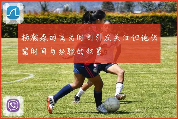 杨瀚森的高光时刻引发关注但他仍需时间与经验的积累