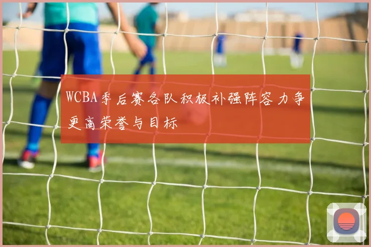 WCBA季后赛各队积极补强阵容力争更高荣誉与目标